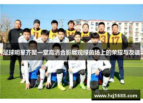 足球明星齐聚一堂高清合影展现绿茵场上的荣耀与友谊